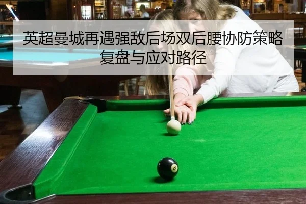 英超曼城再遇强敌后场双后腰协防策略复盘与应对路径