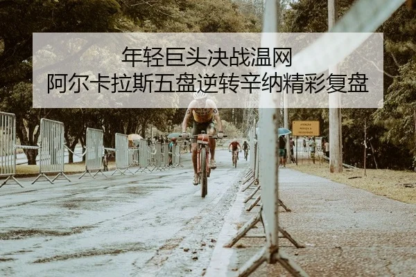 年轻巨头决战温网 阿尔卡拉斯五盘逆转辛纳精彩复盘
